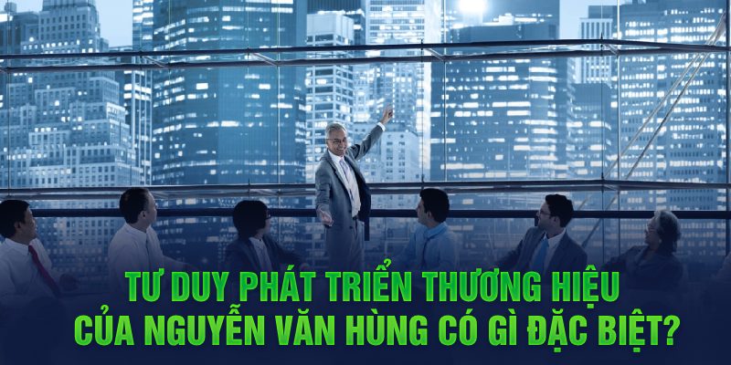 Tư duy phát triển thương hiệu của Nguyễn Văn Hùng có gì đặc biệt?